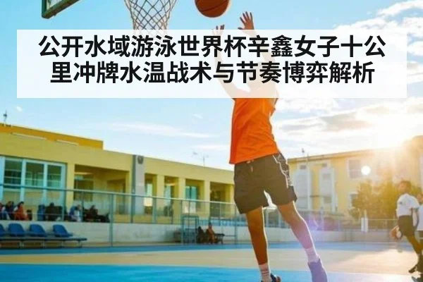 公开水域游泳世界杯辛鑫女子十公里冲牌水温战术与节奏博弈解析