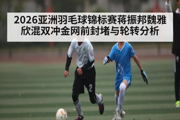 2026亚洲羽毛球锦标赛蒋振邦魏雅欣混双冲金网前封堵与轮转分析